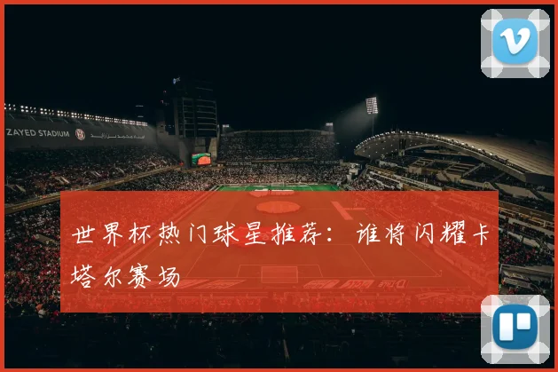 世界杯热门球星推荐：谁将闪耀卡塔尔赛场