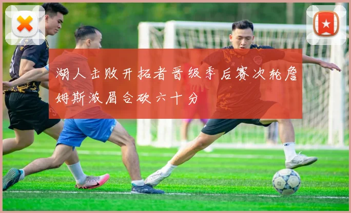湖人击败开拓者晋级季后赛次轮詹姆斯浓眉合砍六十分