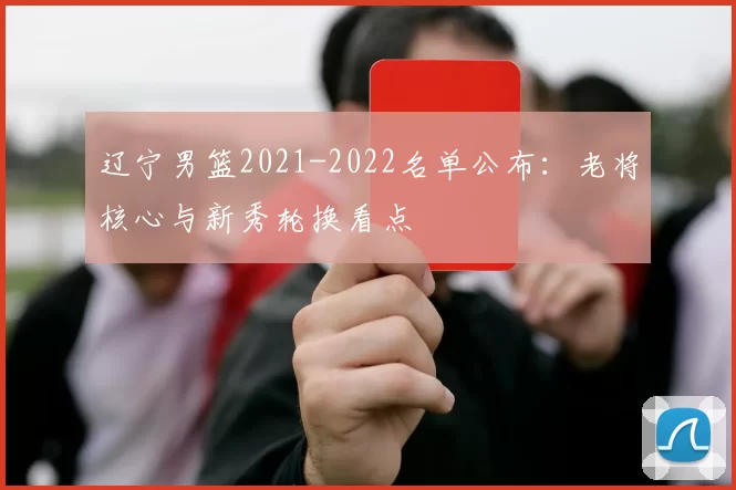辽宁男篮2021-2022名单公布:老将核心与新秀轮换看点