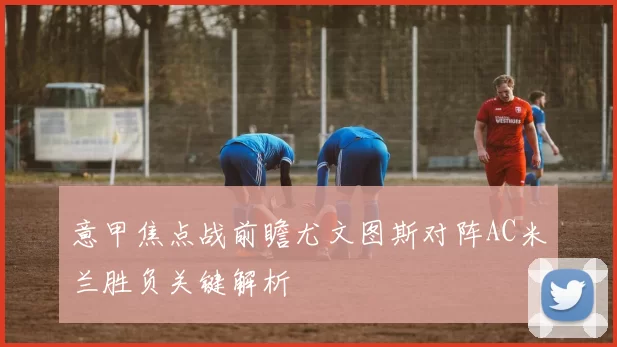 意甲焦点战前瞻尤文图斯对阵AC米兰胜负关键解析