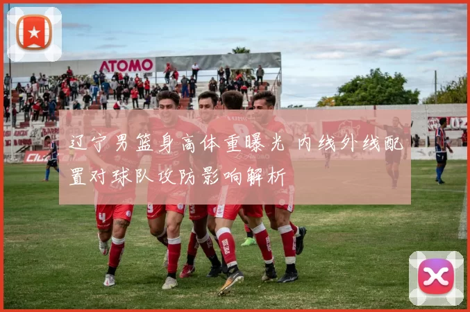 辽宁男篮身高体重曝光 内线外线配置对球队攻防影响解析