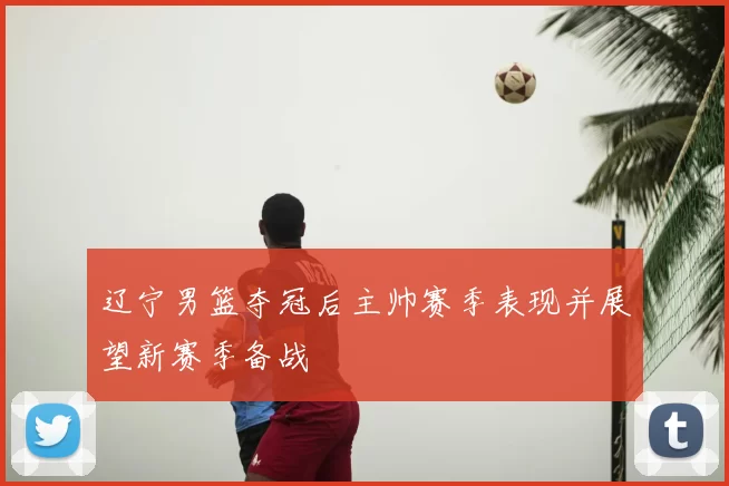 辽宁男篮夺冠后主帅赛季表现并展望新赛季备战