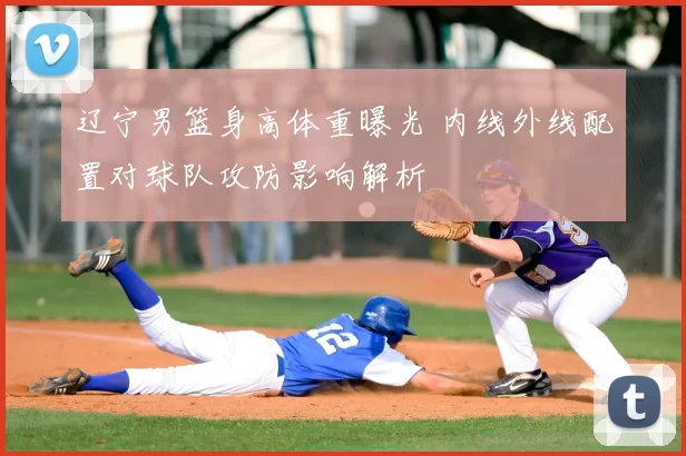 辽宁男篮身高体重曝光 内线外线配置对球队攻防影响解析