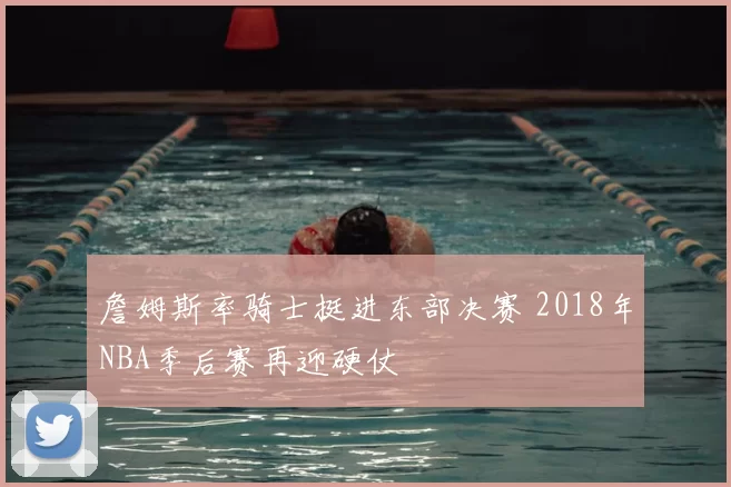 詹姆斯率骑士挺进东部决赛 2018年NBA季后赛再迎硬仗