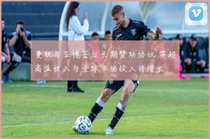 曼联与亚博签订长期赞助协议 英超商业收入与全球市场投入将增长