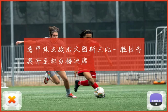 意甲焦点战尤文图斯三比一胜拉齐奥升至积分榜次席