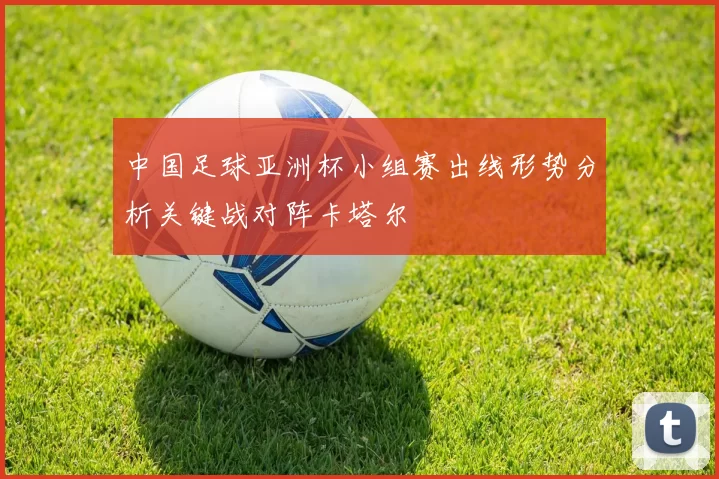 中国足球亚洲杯小组赛出线形势分析关键战对阵卡塔尔