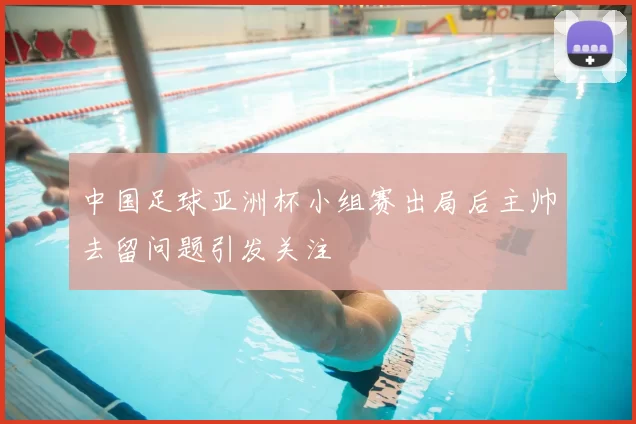 中国足球亚洲杯小组赛出局后主帅去留问题引发关注