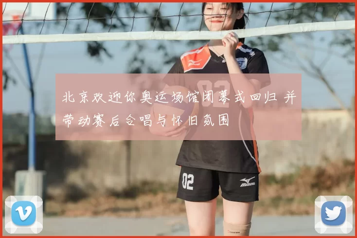 北京欢迎你奥运场馆闭幕式回归 并带动赛后合唱与怀旧氛围