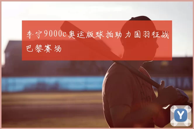 李宁9000c奥运版球拍助力国羽征战巴黎赛场