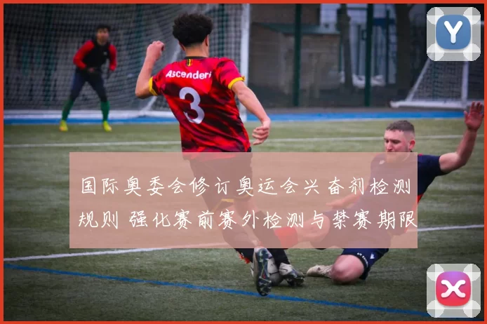 国际奥委会修订奥运会兴奋剂检测规则 强化赛前赛外检测与禁赛期限调整