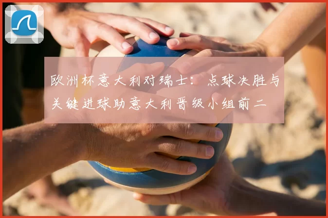 欧洲杯意大利对瑞士:点球决胜与关键进球助意大利晋级小组前二