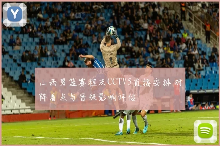 山西男篮赛程及CCTV5直播安排 对阵看点与晋级影响评估