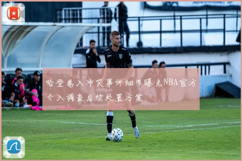 哈登卷入冲突事件细节曝光NBA官方介入调查后续处置方案