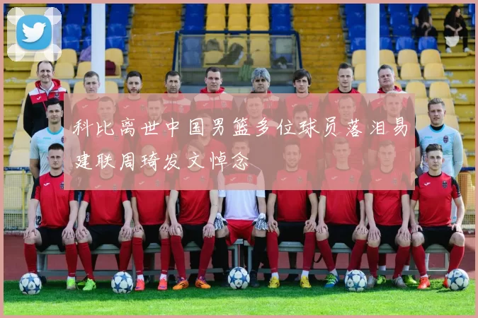 科比离世中国男篮多位球员落泪易建联周琦发文悼念