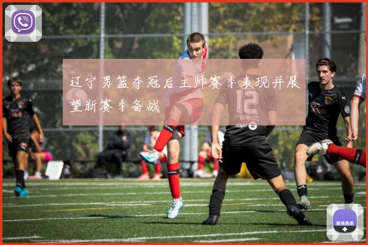 辽宁男篮夺冠后主帅赛季表现并展望新赛季备战
