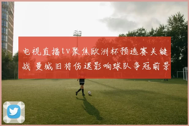 电视直播tv聚焦欧洲杯预选赛关键战 曼城旧将伤退影响球队争冠前景