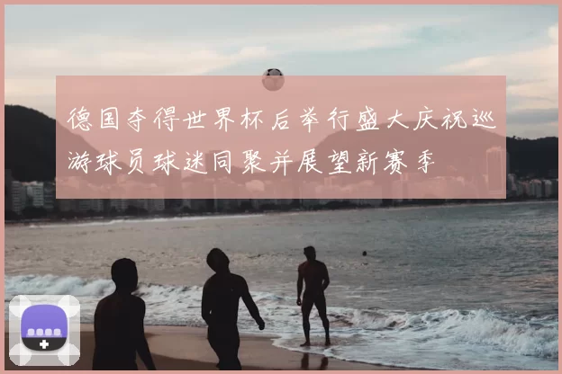 德国夺得世界杯后举行盛大庆祝巡游球员球迷同聚并展望新赛季