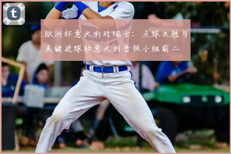 欧洲杯意大利对瑞士:点球决胜与关键进球助意大利晋级小组前二