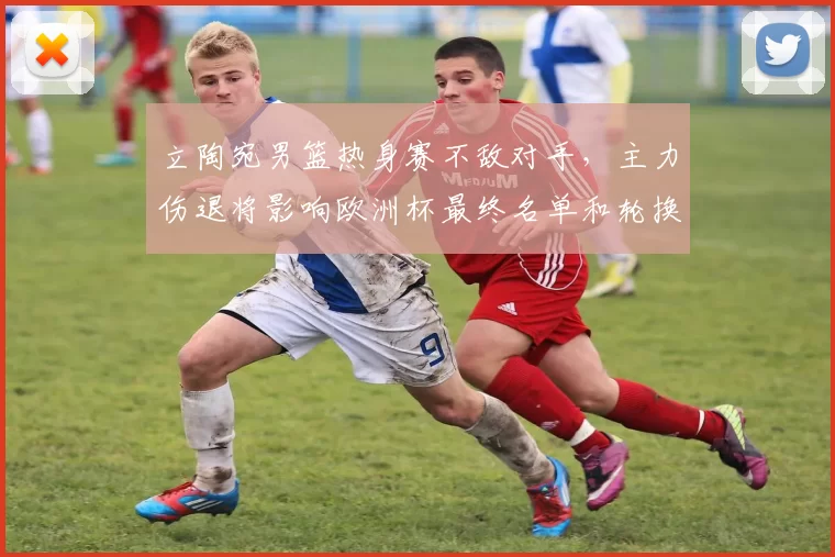 立陶宛男篮热身赛不敌对手,主力伤退将影响欧洲杯最终名单和轮换