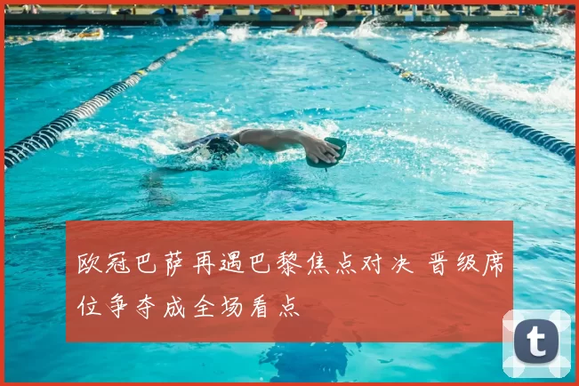 欧冠巴萨再遇巴黎焦点对决 晋级席位争夺成全场看点