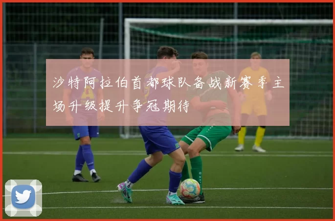 沙特阿拉伯首都球队备战新赛季主场升级提升争冠期待