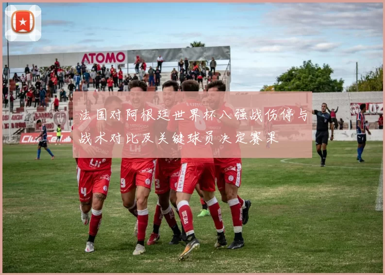 法国对阿根廷世界杯八强战伤停与战术对比及关键球员决定赛果