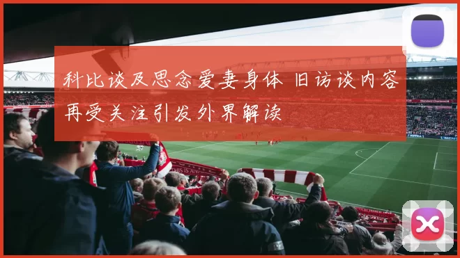 科比谈及思念爱妻身体 旧访谈内容再受关注引发外界解读