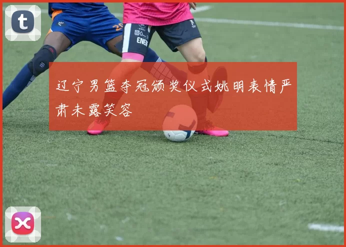 辽宁男篮夺冠颁奖仪式姚明表情严肃未露笑容