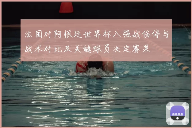 法国对阿根廷世界杯八强战伤停与战术对比及关键球员决定赛果