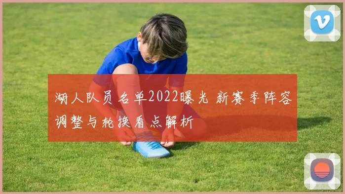 湖人队员名单2022曝光 新赛季阵容调整与轮换看点解析