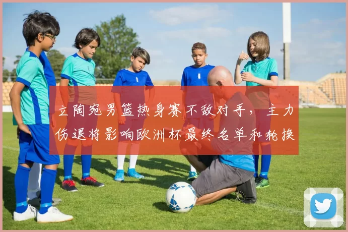 立陶宛男篮热身赛不敌对手,主力伤退将影响欧洲杯最终名单和轮换