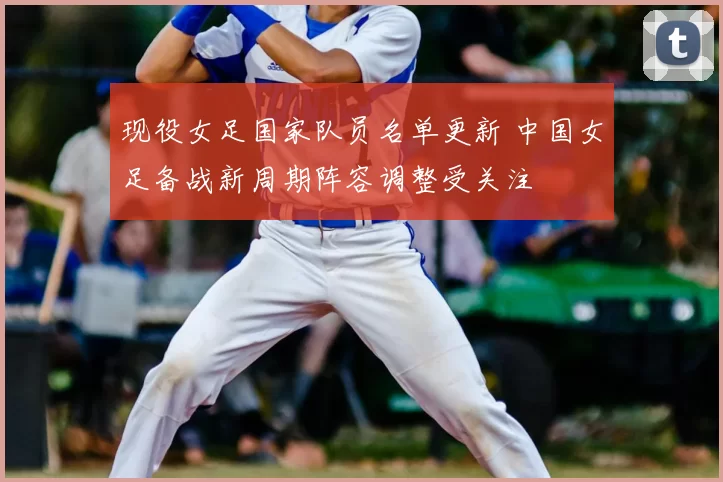 现役女足国家队员名单更新 中国女足备战新周期阵容调整受关注