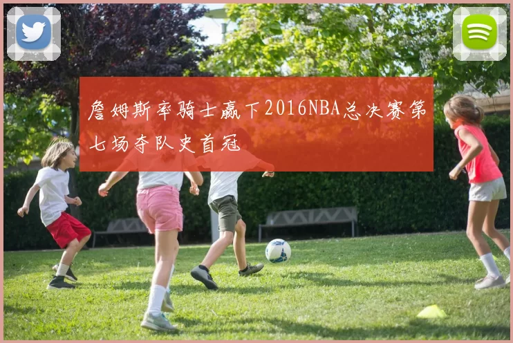 詹姆斯率骑士赢下2016NBA总决赛第七场夺队史首冠