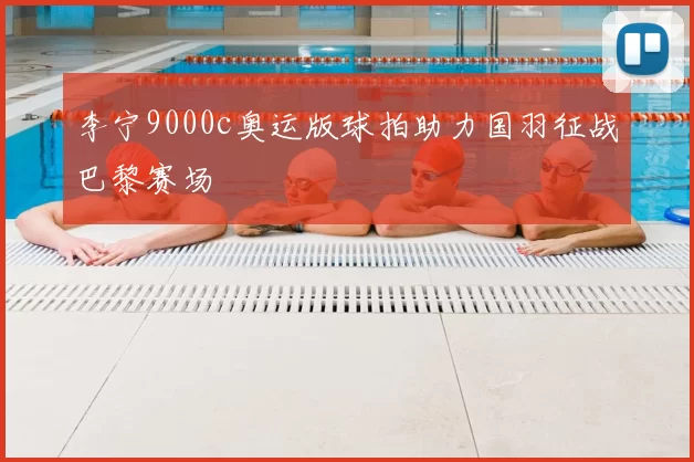 李宁9000c奥运版球拍助力国羽征战巴黎赛场