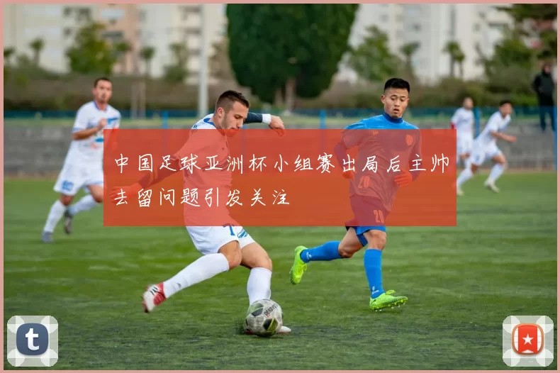 中国足球亚洲杯小组赛出局后主帅去留问题引发关注