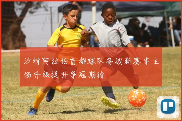 沙特阿拉伯首都球队备战新赛季主场升级提升争冠期待