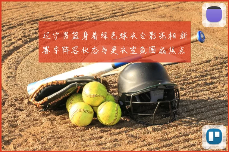 辽宁男篮身着绿色球衣合影亮相 新赛季阵容状态与更衣室氛围成焦点