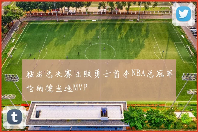 猛龙总决赛击败勇士首夺NBA总冠军伦纳德当选MVP