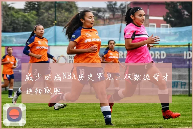 威少达成NBA历史罕见三双数据奇才逆转取胜