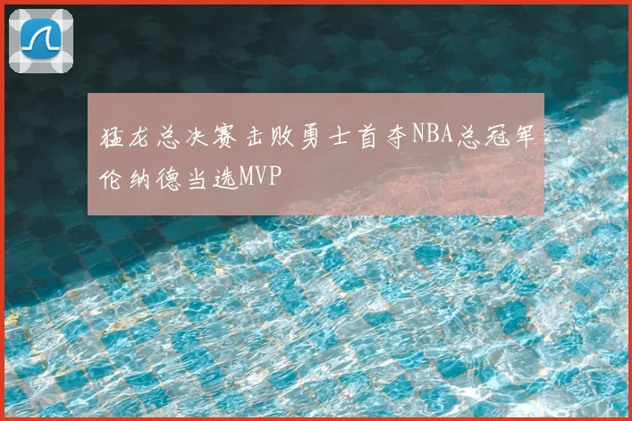 猛龙总决赛击败勇士首夺NBA总冠军伦纳德当选MVP