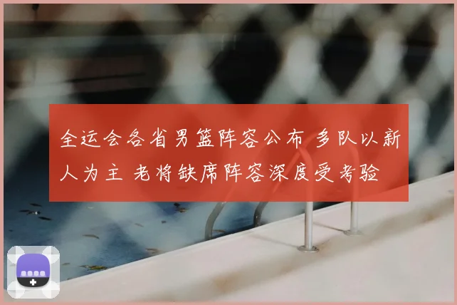 全运会各省男篮阵容公布 多队以新人为主 老将缺席阵容深度受考验