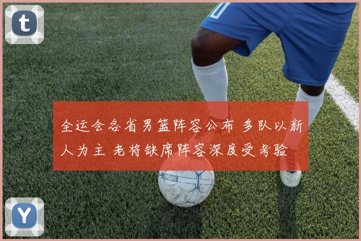 全运会各省男篮阵容公布 多队以新人为主 老将缺席阵容深度受考验