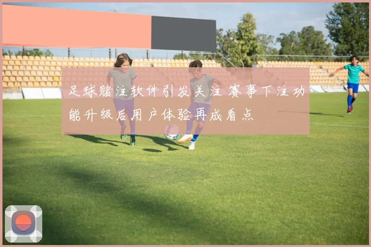足球赌注软件引发关注 赛事下注功能升级后用户体验再成看点
